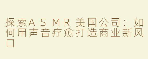 探索ASMR美国公司：如何用声音疗愈打造商业新风口