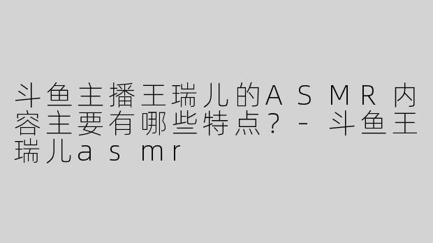 斗鱼主播王瑞儿的ASMR内容主要有哪些特点？-斗鱼王瑞儿asmr