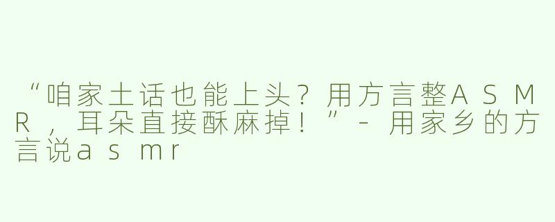 “咱家土话也能上头？用方言整ASMR，耳朵直接酥麻掉！”-用家乡的方言说asmr