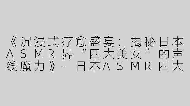 《沉浸式疗愈盛宴：揭秘日本ASMR界“四大美女”的声线魔力》-日本ASMR四大美女