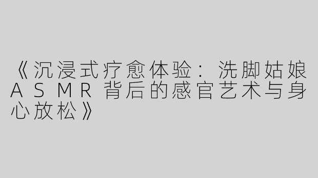 《沉浸式疗愈体验：洗脚姑娘ASMR背后的感官艺术与身心放松》