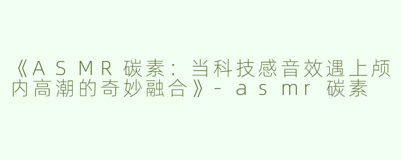 《ASMR碳素：当科技感音效遇上颅内高潮的奇妙融合》-asmr碳素