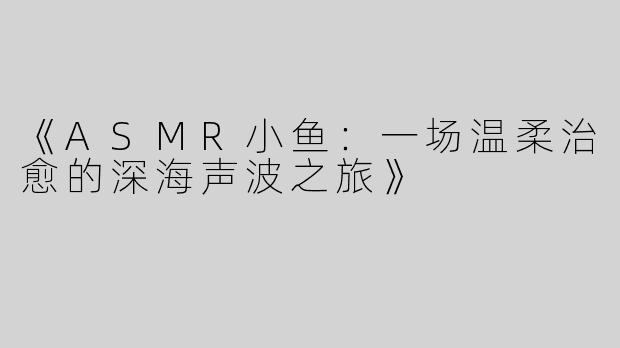 《ASMR小鱼：一场温柔治愈的深海声波之旅》