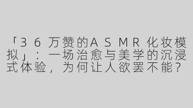 「36万赞的ASMR化妆模拟」：一场治愈与美学的沉浸式体验，为何让人欲罢不能？
