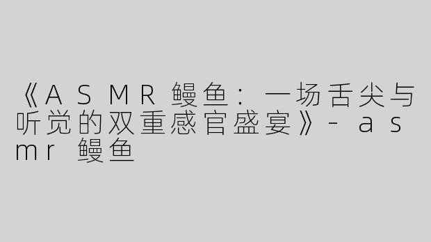 《ASMR鳗鱼：一场舌尖与听觉的双重感官盛宴》-asmr鳗鱼