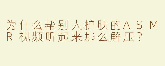 为什么帮别人护肤的ASMR视频听起来那么解压？