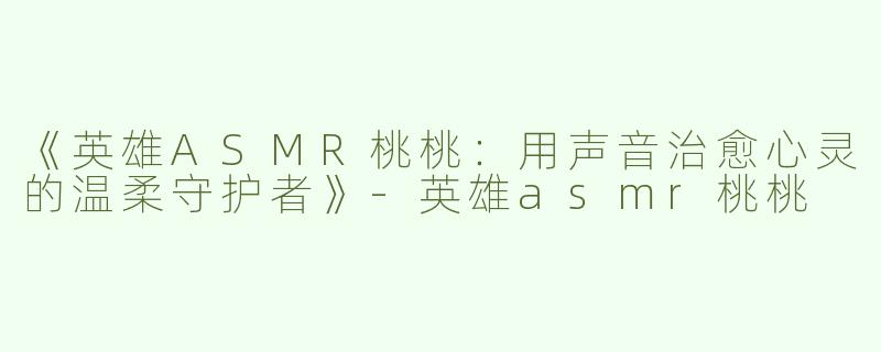 《英雄ASMR桃桃：用声音治愈心灵的温柔守护者》-英雄asmr桃桃