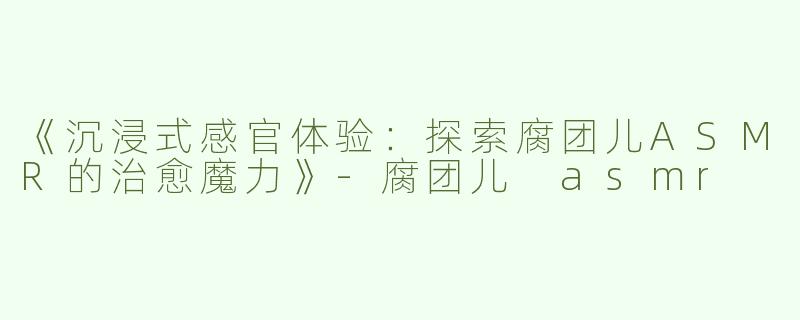 《沉浸式感官体验：探索腐团儿ASMR的治愈魔力》-腐团儿 asmr
