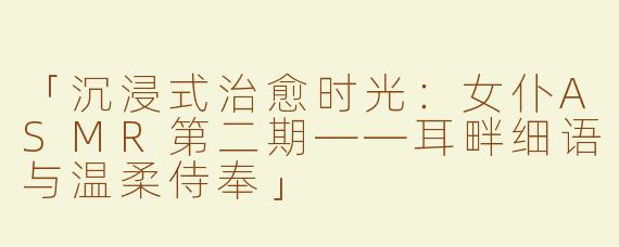 「沉浸式治愈时光：女仆ASMR第二期——耳畔细语与温柔侍奉」