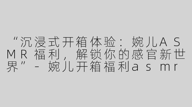 “沉浸式开箱体验：婉儿ASMR福利，解锁你的感官新世界”-婉儿开箱福利asmr