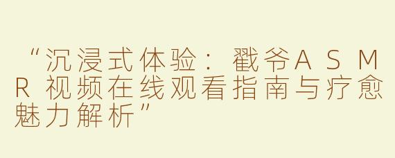 “沉浸式体验：戳爷ASMR视频在线观看指南与疗愈魅力解析”