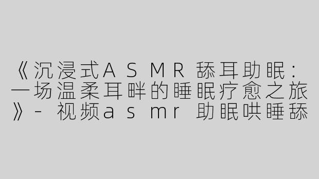 《沉浸式ASMR舔耳助眠：一场温柔耳畔的睡眠疗愈之旅》-视频asmr助眠哄睡舔耳