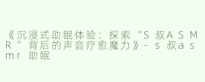 《沉浸式助眠体验：探索“S叔ASMR”背后的声音疗愈魔力》-s叔asmr助眠