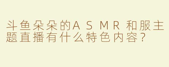 斗鱼朵朵的ASMR和服主题直播有什么特色内容？