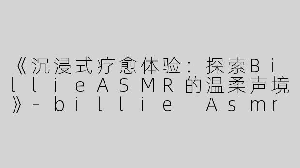 《沉浸式疗愈体验：探索BillieASMR的温柔声境》-billie Asmr
