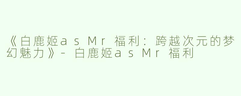 《白鹿姬asMr福利：跨越次元的梦幻魅力》-白鹿姬asMr福利