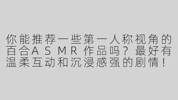 你能推荐一些第一人称视角的百合ASMR作品吗？最好有温柔互动和沉浸感强的剧情！-第一人称百合asmr