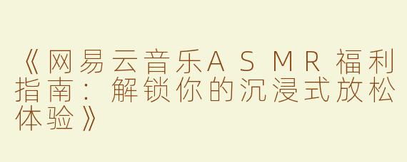 《网易云音乐ASMR福利指南：解锁你的沉浸式放松体验》