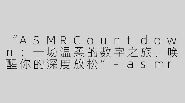 “ASMRCountdown：一场温柔的数字之旅，唤醒你的深度放松”-asmr countdown