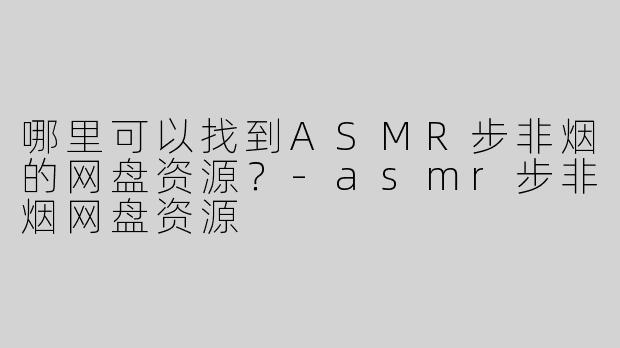 哪里可以找到ASMR步非烟的网盘资源？-asmr步非烟网盘资源