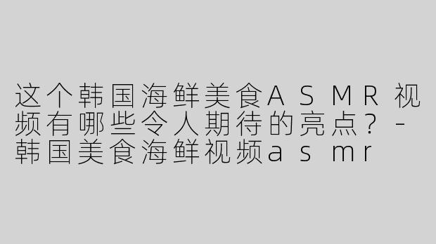 这个韩国海鲜美食ASMR视频有哪些令人期待的亮点？-韩国美食海鲜视频asmr