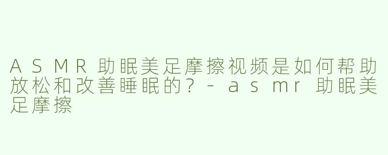 ASMR助眠美足摩擦视频是如何帮助放松和改善睡眠的？-asmr助眠美足摩擦