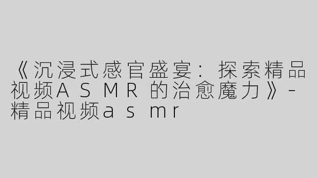 《沉浸式感官盛宴：探索精品视频ASMR的治愈魔力》-精品视频asmr