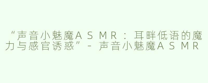 “声音小魅魔ASMR：耳畔低语的魔力与感官诱惑”-声音小魅魔ASMR