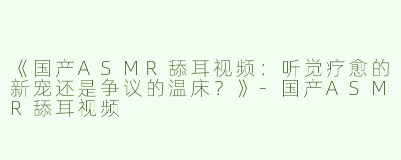 《国产ASMR舔耳视频：听觉疗愈的新宠还是争议的温床？》-国产ASMR舔耳视频