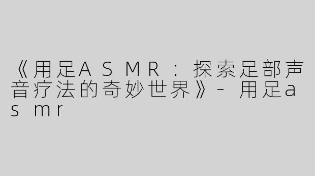 《用足ASMR：探索足部声音疗法的奇妙世界》-用足asmr