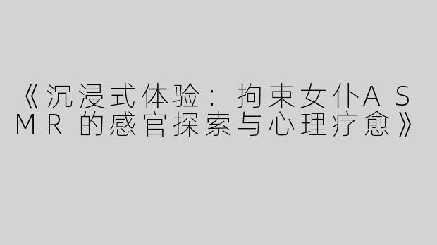 《沉浸式体验：拘束女仆ASMR的感官探索与心理疗愈》