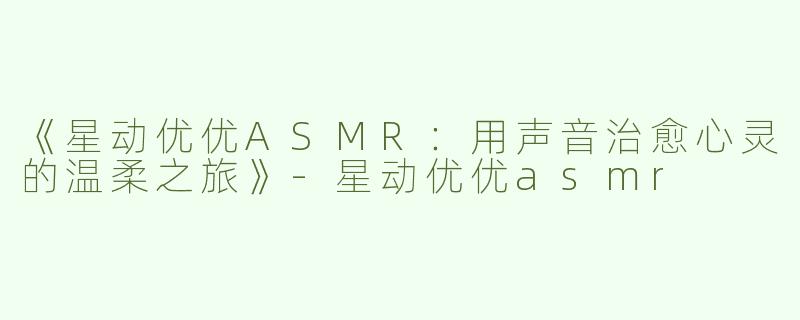 《星动优优ASMR：用声音治愈心灵的温柔之旅》-星动优优asmr