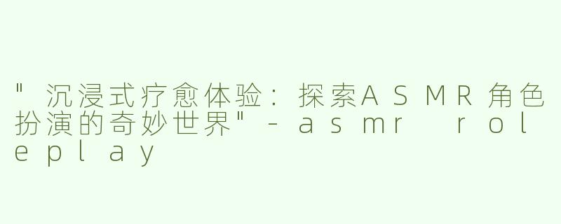 "沉浸式疗愈体验：探索ASMR角色扮演的奇妙世界"