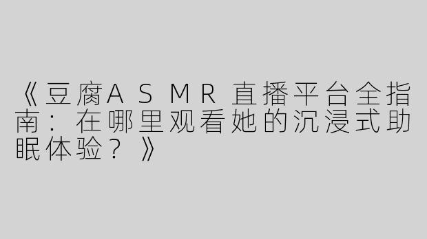《豆腐ASMR直播平台全指南：在哪里观看她的沉浸式助眠体验？》
