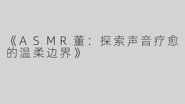 《ASMR董：探索声音疗愈的温柔边界》