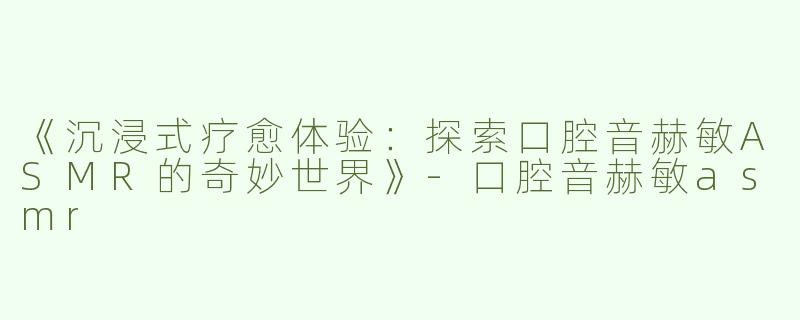 《沉浸式疗愈体验：探索口腔音赫敏ASMR的奇妙世界》