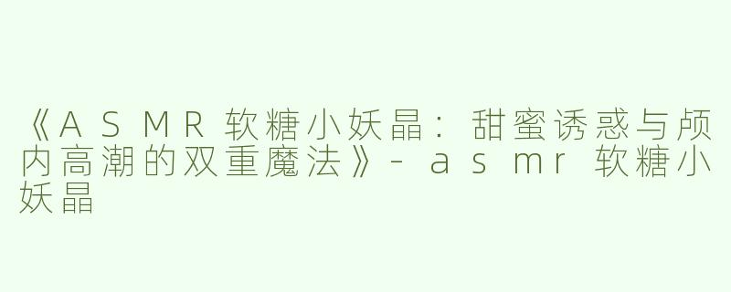 《ASMR软糖小妖晶：甜蜜诱惑与颅内高潮的双重魔法》-asmr软糖小妖晶