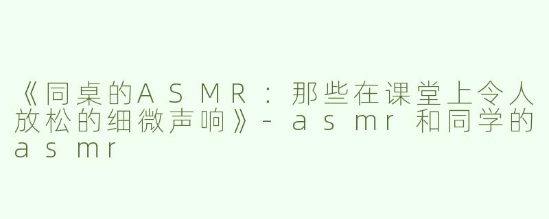 《同桌的ASMR：那些在课堂上令人放松的细微声响》-asmr和同学的asmr