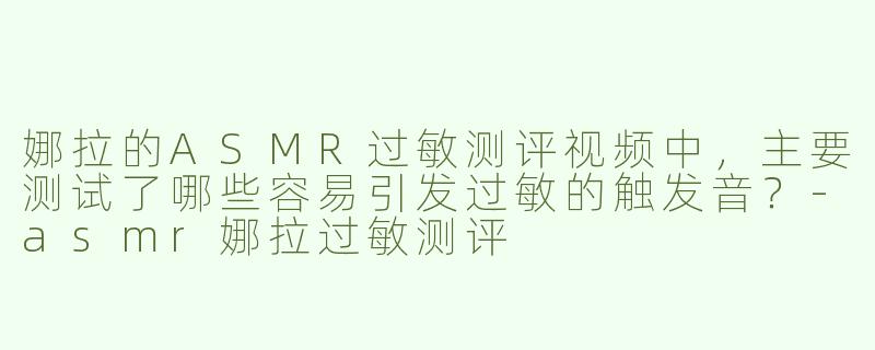 娜拉的ASMR过敏测评视频中，主要测试了哪些容易引发过敏的触发音？-asmr娜拉过敏测评