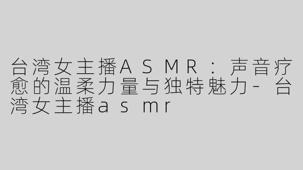 台湾女主播ASMR：声音疗愈的温柔力量与独特魅力-台湾女主播asmr