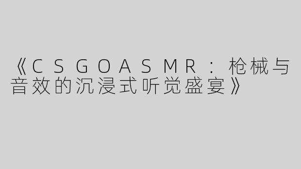 《CSGOASMR：枪械与音效的沉浸式听觉盛宴》