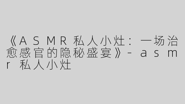 《ASMR私人小灶：一场治愈感官的隐秘盛宴》-asmr私人小灶
