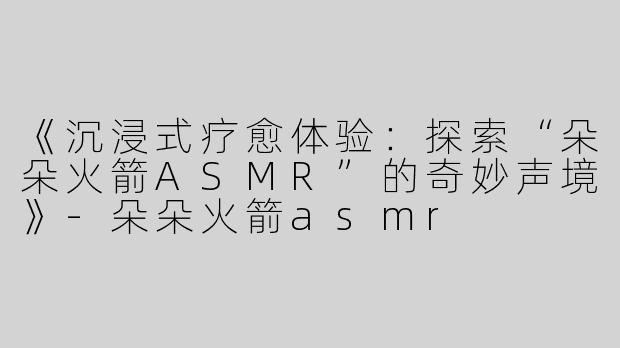 《沉浸式疗愈体验：探索“朵朵火箭ASMR”的奇妙声境》-朵朵火箭asmr