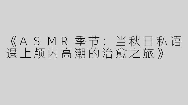 《ASMR季节：当秋日私语遇上颅内高潮的治愈之旅》