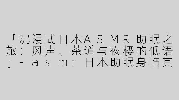 「沉浸式日本ASMR助眠之旅：风声、茶道与夜樱的低语」-asmr日本助眠身临其境
