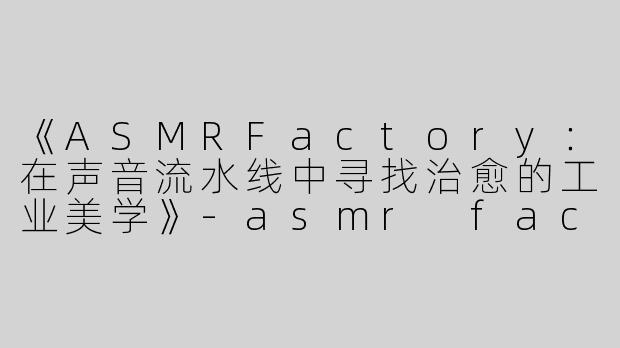 《ASMRFactory：在声音流水线中寻找治愈的工业美学》-asmr factory