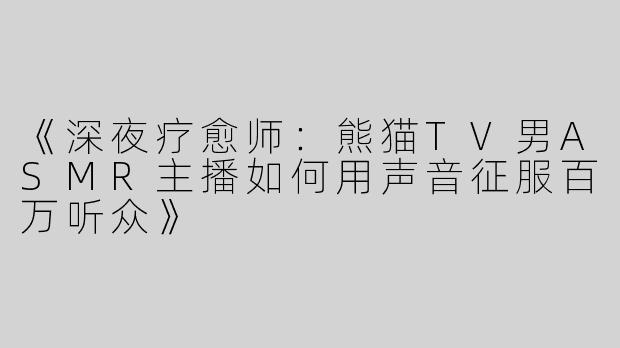 《深夜疗愈师：熊猫TV男ASMR主播如何用声音征服百万听众》
