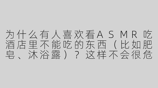 为什么有人喜欢看ASMR吃酒店里不能吃的东西（比如肥皂、沐浴露）？这样不会很危险吗？