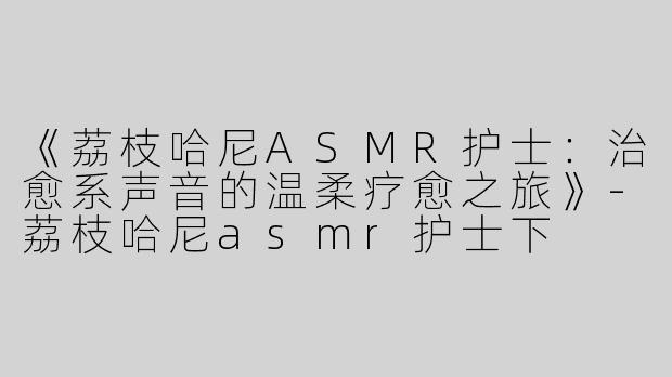 《荔枝哈尼ASMR护士：治愈系声音的温柔疗愈之旅》-荔枝哈尼asmr护士下