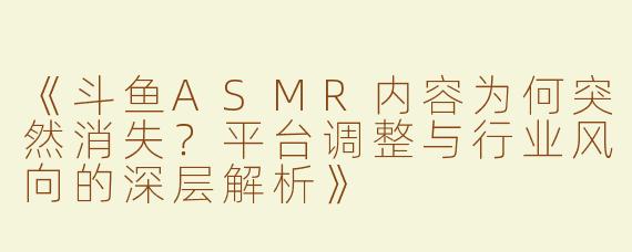 《斗鱼ASMR内容为何突然消失？平台调整与行业风向的深层解析》